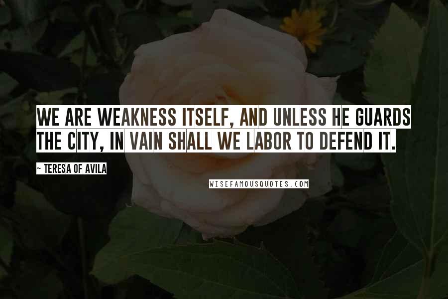 Teresa Of Avila Quotes: We are weakness itself, and unless He guards the city, in vain shall we labor to defend it.