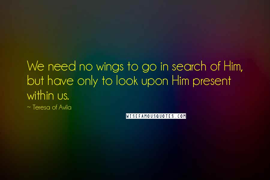 Teresa Of Avila Quotes: We need no wings to go in search of Him, but have only to look upon Him present within us.