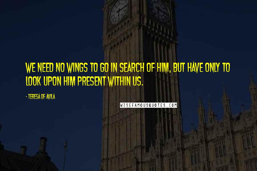 Teresa Of Avila Quotes: We need no wings to go in search of Him, but have only to look upon Him present within us.