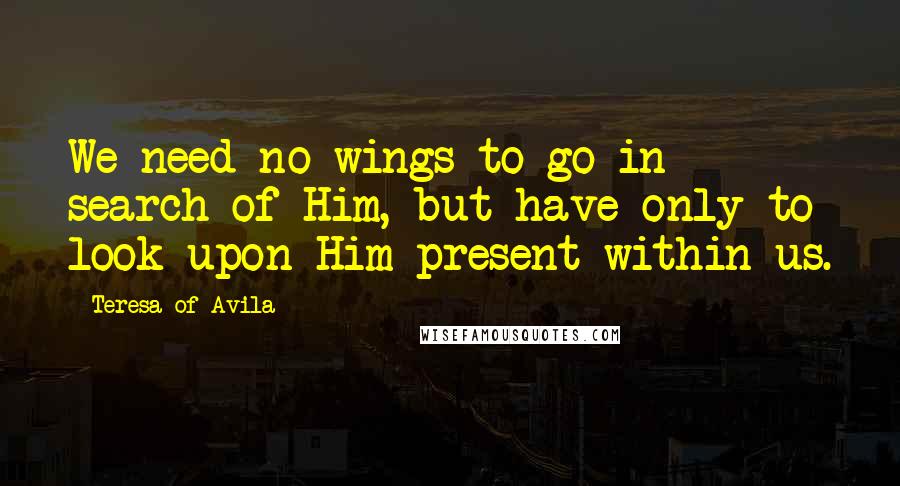 Teresa Of Avila Quotes: We need no wings to go in search of Him, but have only to look upon Him present within us.