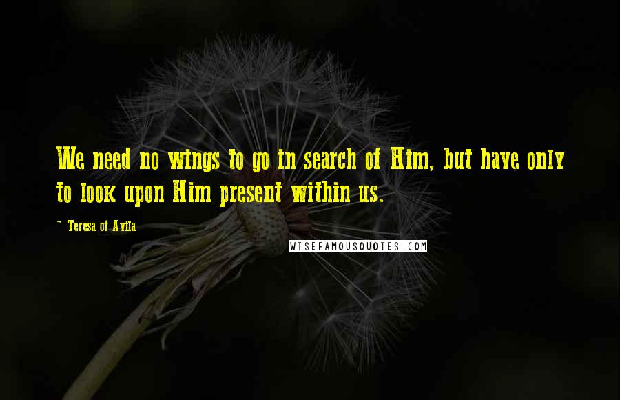 Teresa Of Avila Quotes: We need no wings to go in search of Him, but have only to look upon Him present within us.