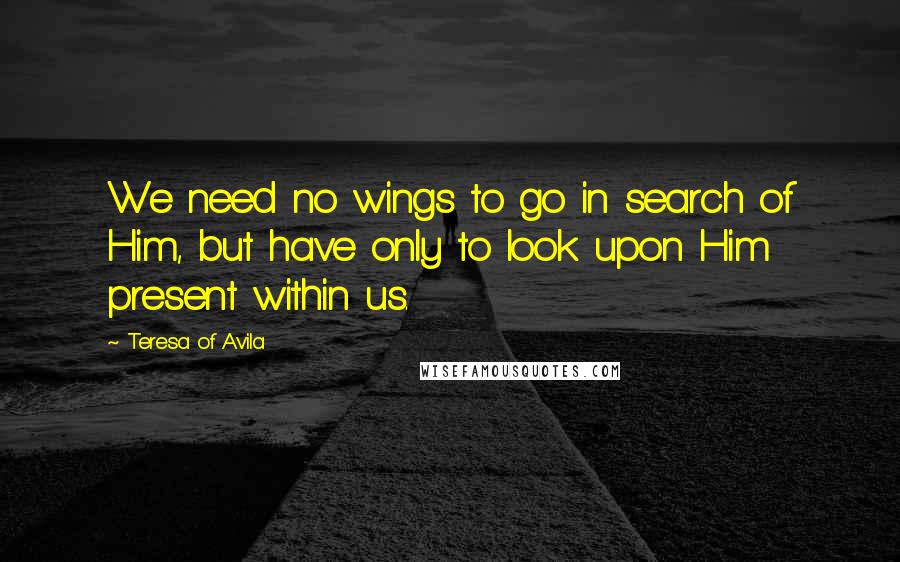 Teresa Of Avila Quotes: We need no wings to go in search of Him, but have only to look upon Him present within us.