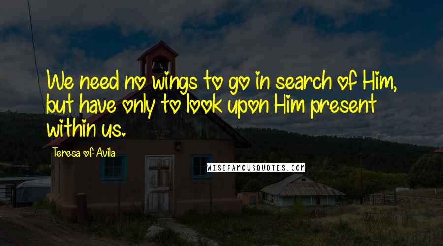 Teresa Of Avila Quotes: We need no wings to go in search of Him, but have only to look upon Him present within us.