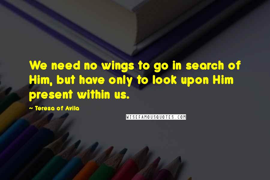 Teresa Of Avila Quotes: We need no wings to go in search of Him, but have only to look upon Him present within us.