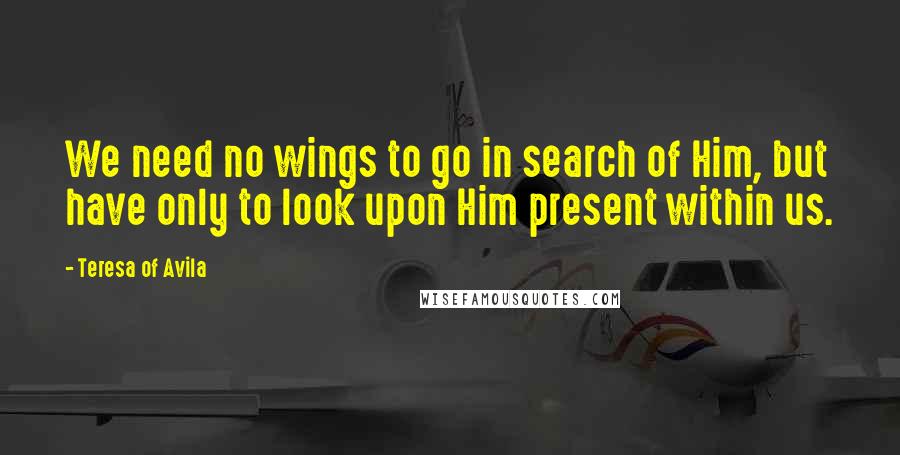 Teresa Of Avila Quotes: We need no wings to go in search of Him, but have only to look upon Him present within us.