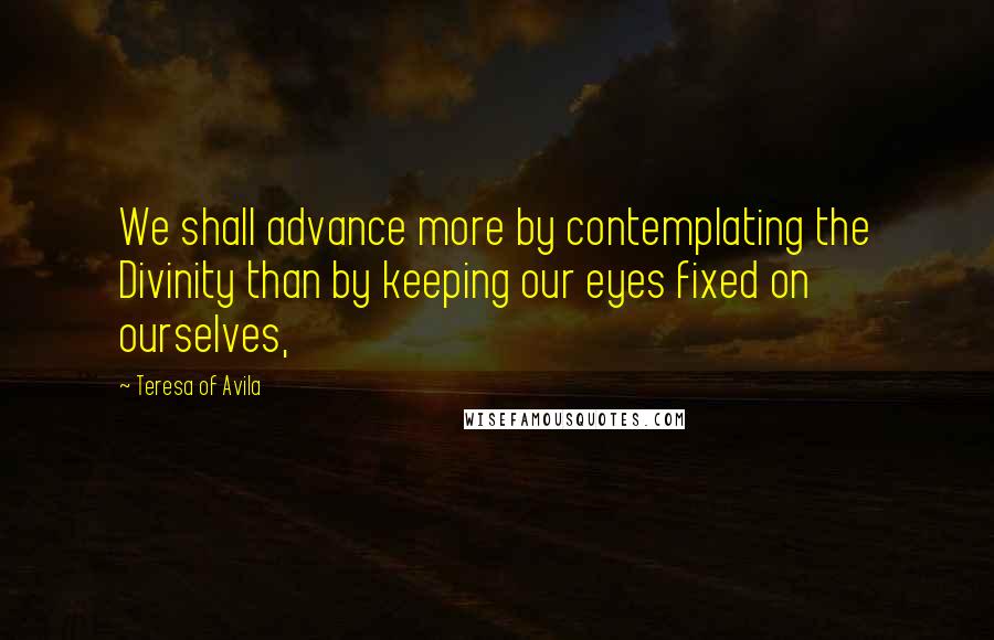 Teresa Of Avila Quotes: We shall advance more by contemplating the Divinity than by keeping our eyes fixed on ourselves,