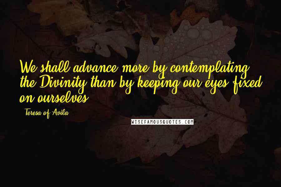 Teresa Of Avila Quotes: We shall advance more by contemplating the Divinity than by keeping our eyes fixed on ourselves,