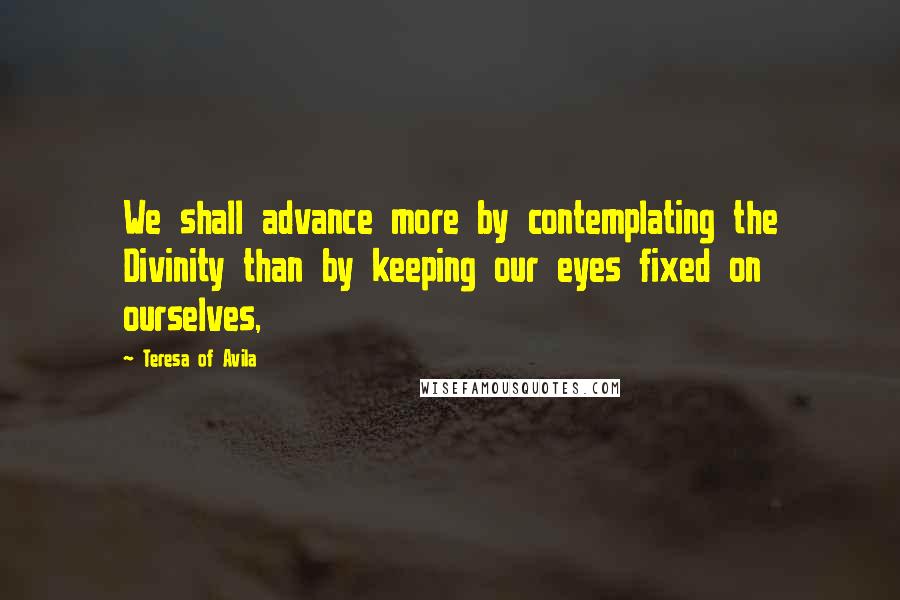 Teresa Of Avila Quotes: We shall advance more by contemplating the Divinity than by keeping our eyes fixed on ourselves,