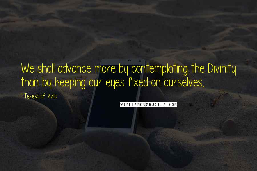 Teresa Of Avila Quotes: We shall advance more by contemplating the Divinity than by keeping our eyes fixed on ourselves,