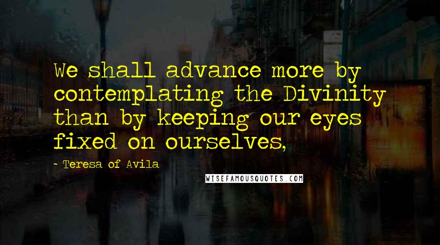 Teresa Of Avila Quotes: We shall advance more by contemplating the Divinity than by keeping our eyes fixed on ourselves,