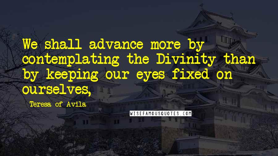 Teresa Of Avila Quotes: We shall advance more by contemplating the Divinity than by keeping our eyes fixed on ourselves,