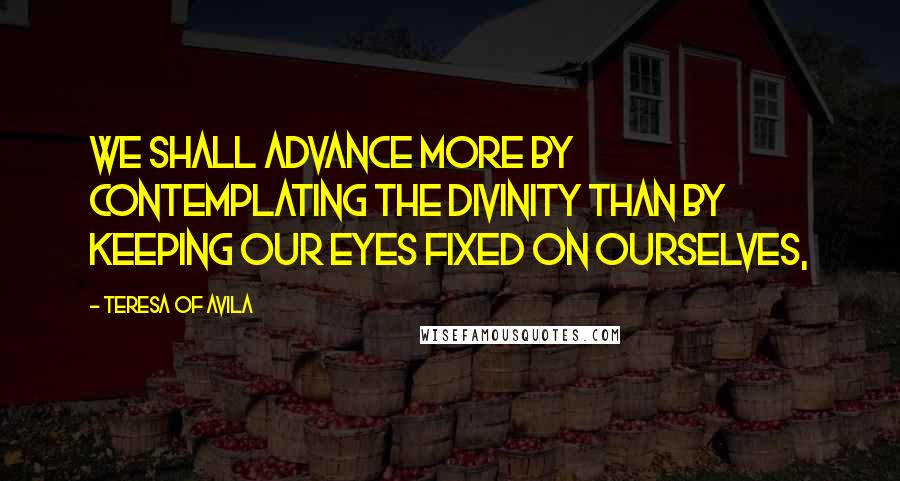 Teresa Of Avila Quotes: We shall advance more by contemplating the Divinity than by keeping our eyes fixed on ourselves,