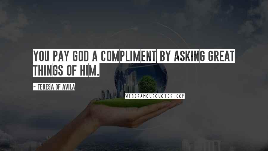 Teresa Of Avila Quotes: You pay God a compliment by asking great things of Him.