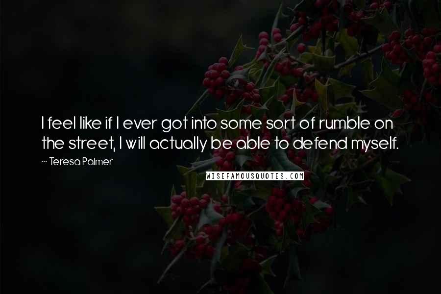 Teresa Palmer Quotes: I feel like if I ever got into some sort of rumble on the street, I will actually be able to defend myself.