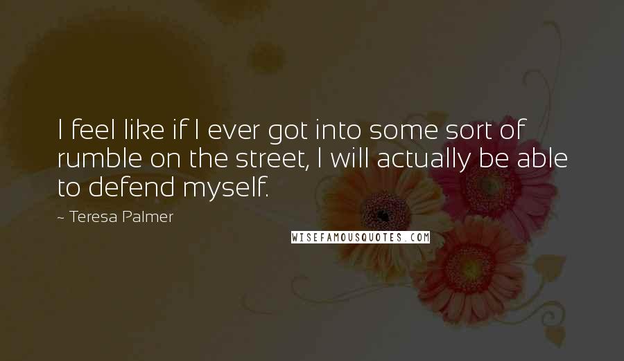 Teresa Palmer Quotes: I feel like if I ever got into some sort of rumble on the street, I will actually be able to defend myself.