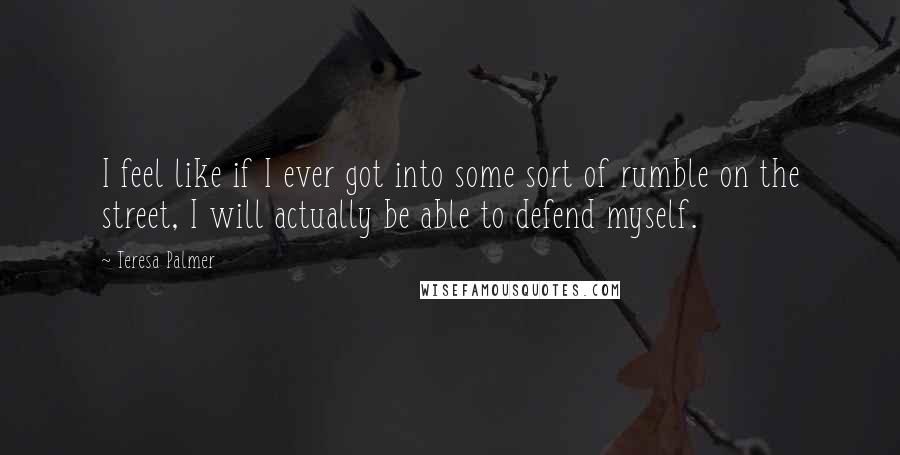 Teresa Palmer Quotes: I feel like if I ever got into some sort of rumble on the street, I will actually be able to defend myself.