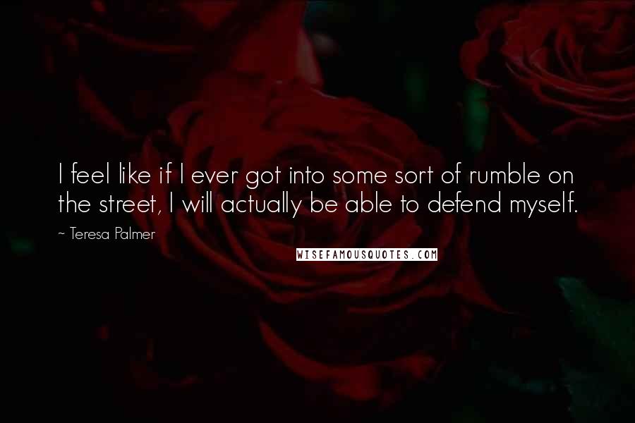 Teresa Palmer Quotes: I feel like if I ever got into some sort of rumble on the street, I will actually be able to defend myself.