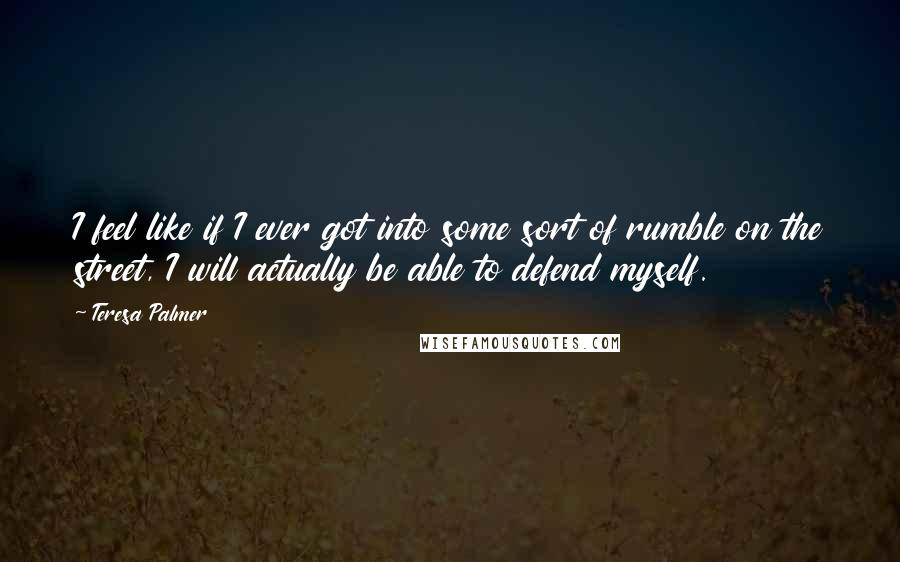 Teresa Palmer Quotes: I feel like if I ever got into some sort of rumble on the street, I will actually be able to defend myself.