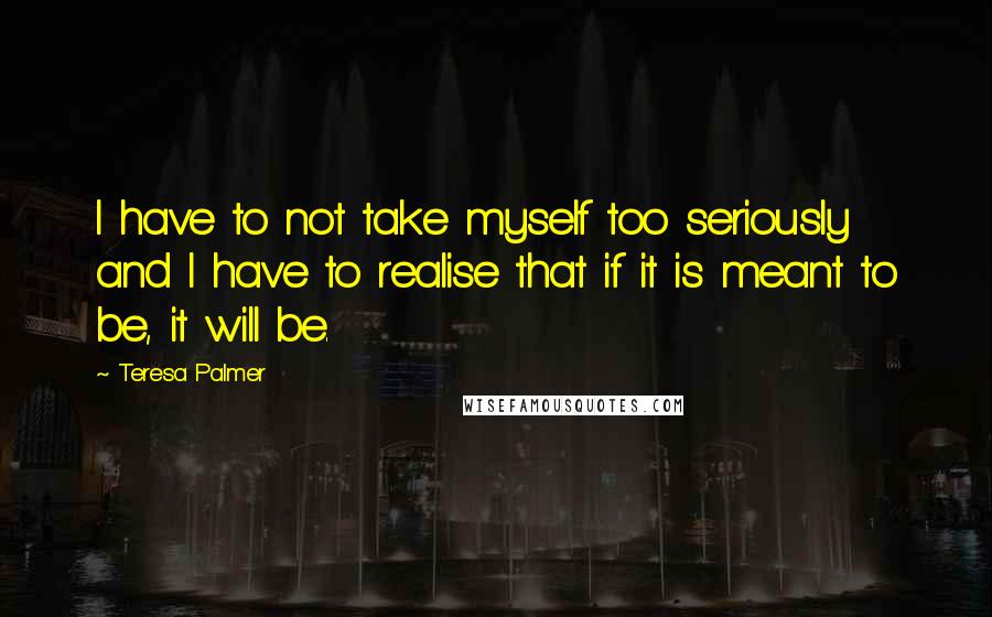 Teresa Palmer Quotes: I have to not take myself too seriously and I have to realise that if it is meant to be, it will be.