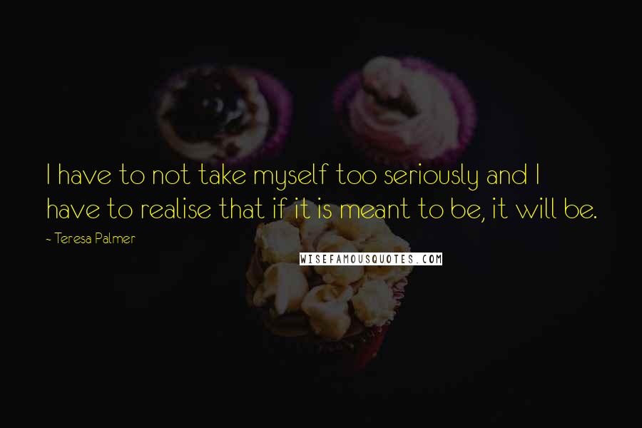 Teresa Palmer Quotes: I have to not take myself too seriously and I have to realise that if it is meant to be, it will be.