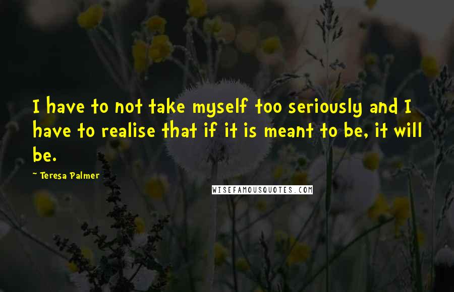 Teresa Palmer Quotes: I have to not take myself too seriously and I have to realise that if it is meant to be, it will be.