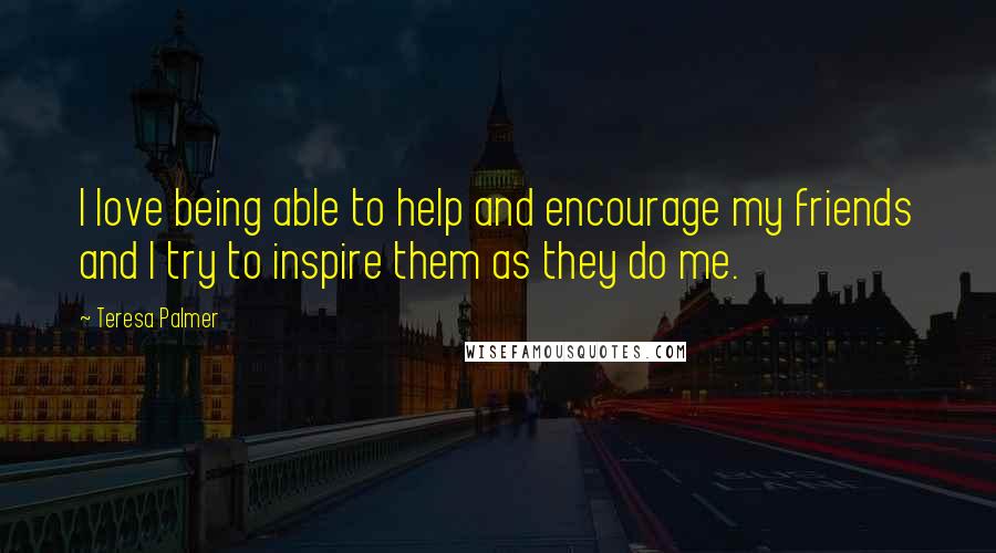 Teresa Palmer Quotes: I love being able to help and encourage my friends and I try to inspire them as they do me.