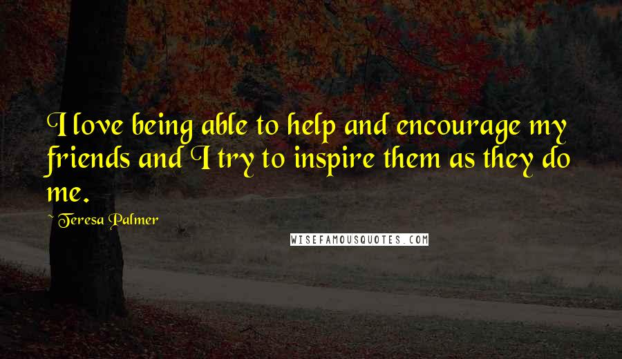 Teresa Palmer Quotes: I love being able to help and encourage my friends and I try to inspire them as they do me.