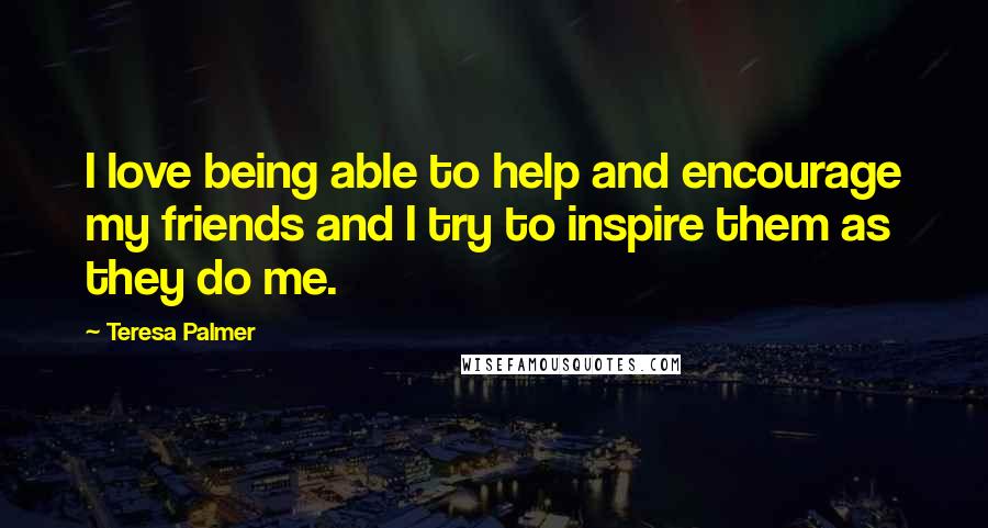 Teresa Palmer Quotes: I love being able to help and encourage my friends and I try to inspire them as they do me.