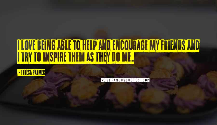 Teresa Palmer Quotes: I love being able to help and encourage my friends and I try to inspire them as they do me.