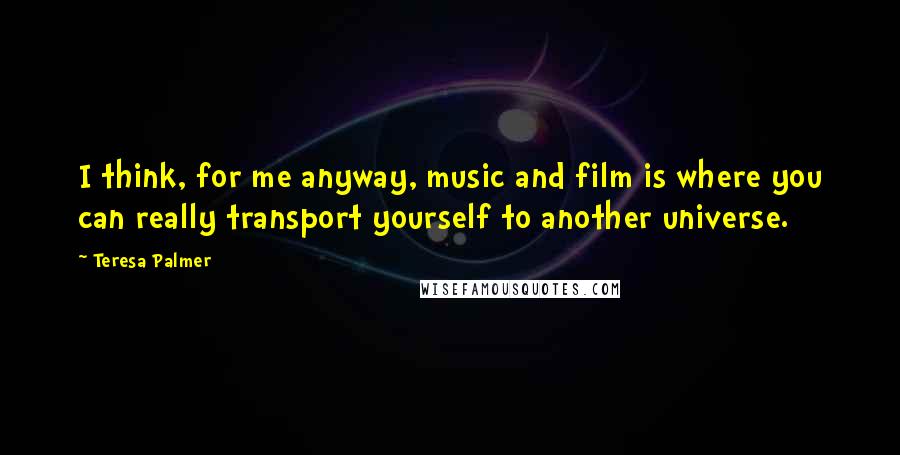 Teresa Palmer Quotes: I think, for me anyway, music and film is where you can really transport yourself to another universe.