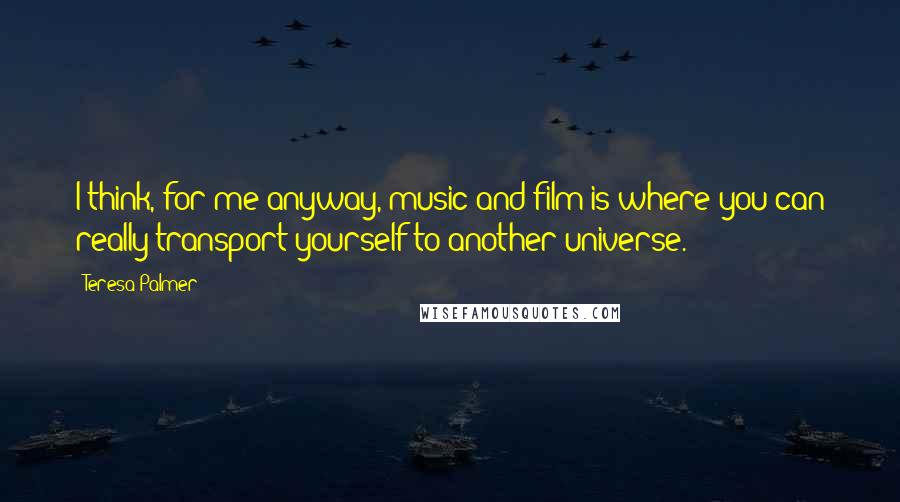 Teresa Palmer Quotes: I think, for me anyway, music and film is where you can really transport yourself to another universe.