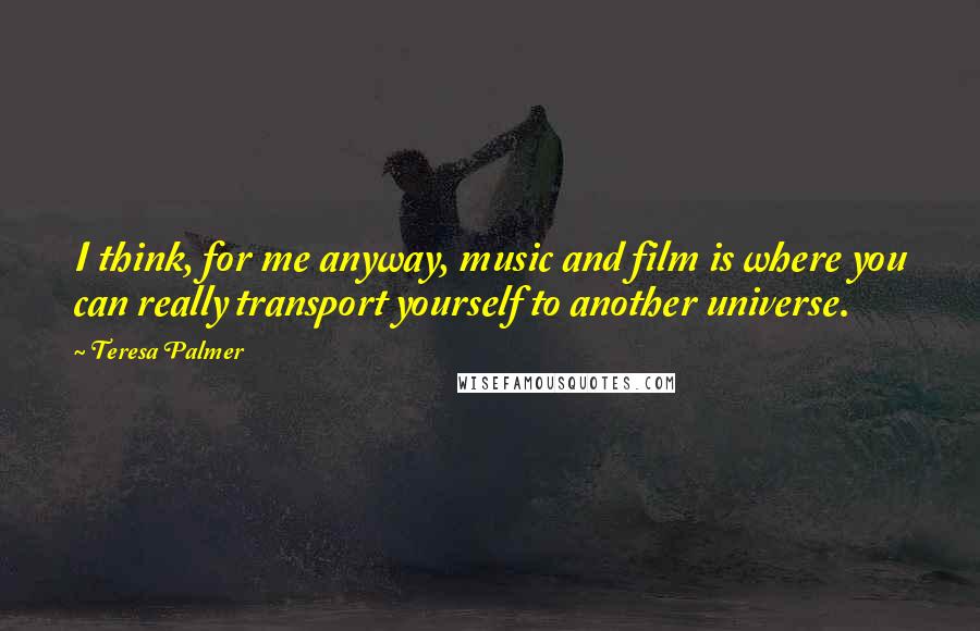 Teresa Palmer Quotes: I think, for me anyway, music and film is where you can really transport yourself to another universe.