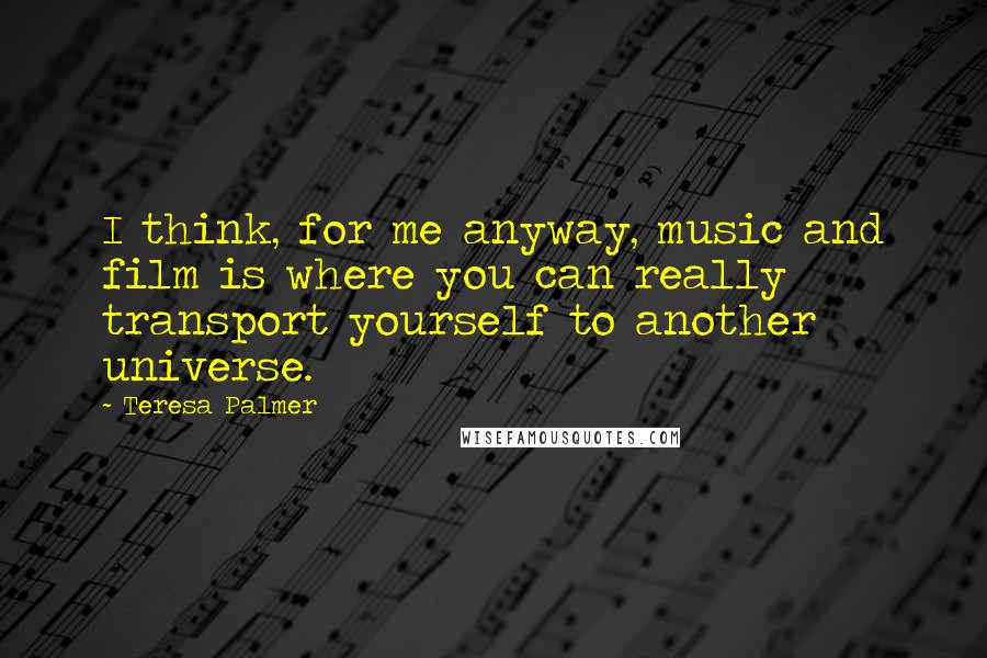 Teresa Palmer Quotes: I think, for me anyway, music and film is where you can really transport yourself to another universe.