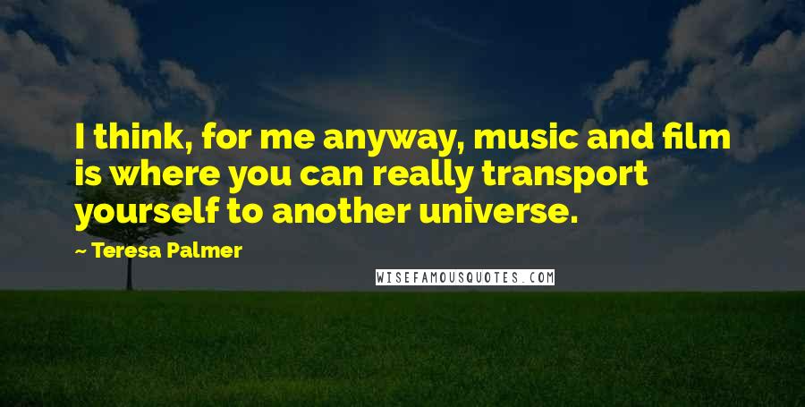 Teresa Palmer Quotes: I think, for me anyway, music and film is where you can really transport yourself to another universe.