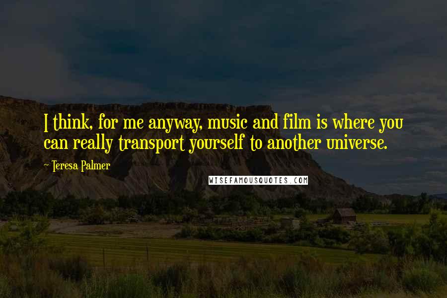 Teresa Palmer Quotes: I think, for me anyway, music and film is where you can really transport yourself to another universe.