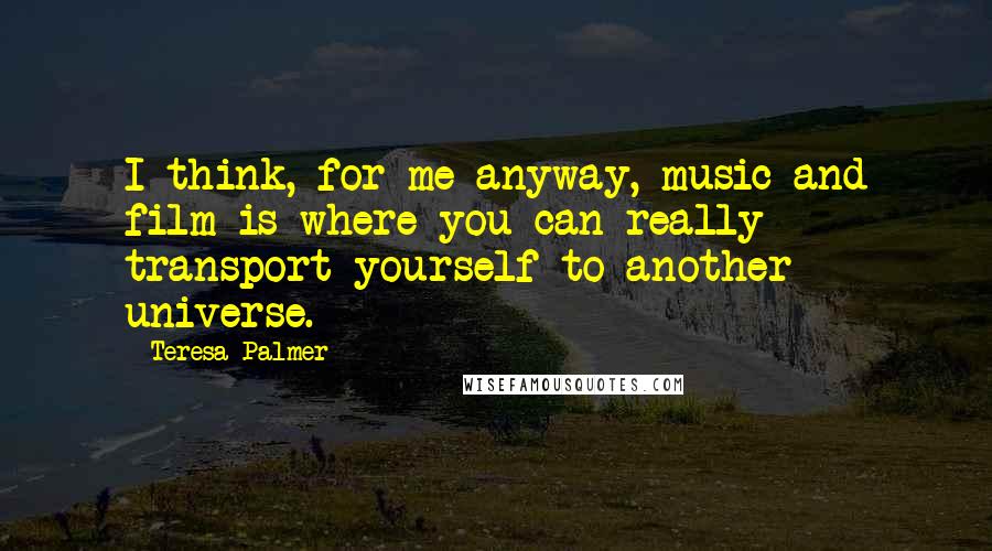 Teresa Palmer Quotes: I think, for me anyway, music and film is where you can really transport yourself to another universe.