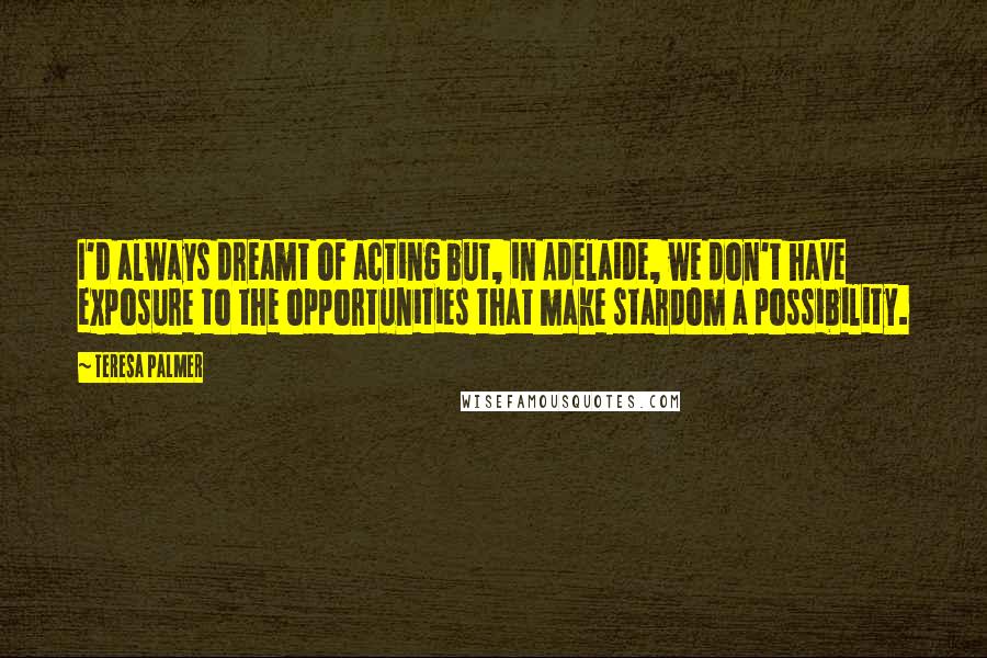 Teresa Palmer Quotes: I'd always dreamt of acting but, in Adelaide, we don't have exposure to the opportunities that make stardom a possibility.