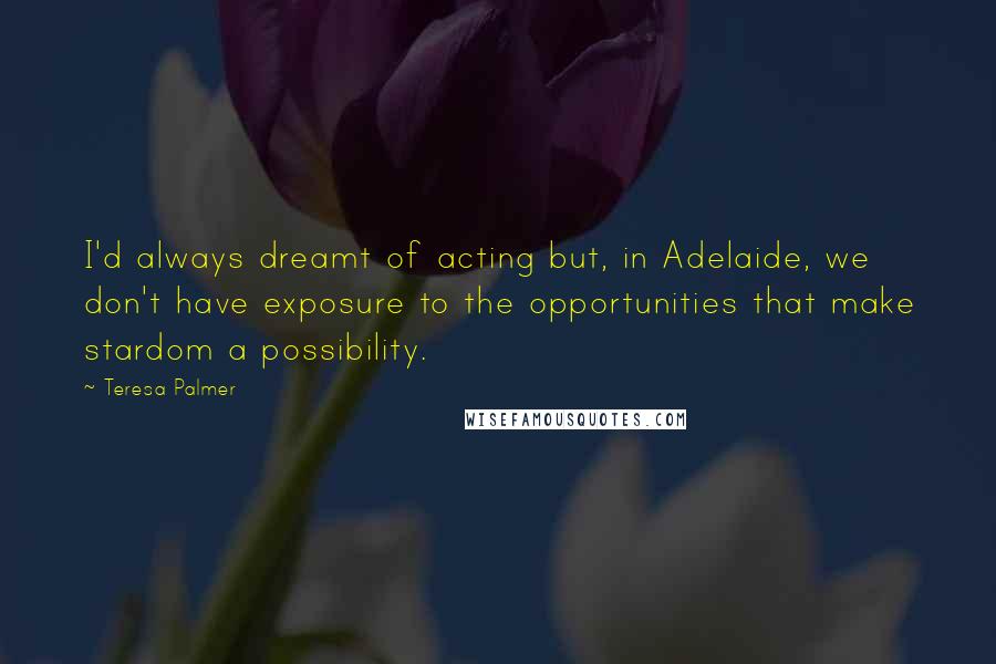 Teresa Palmer Quotes: I'd always dreamt of acting but, in Adelaide, we don't have exposure to the opportunities that make stardom a possibility.