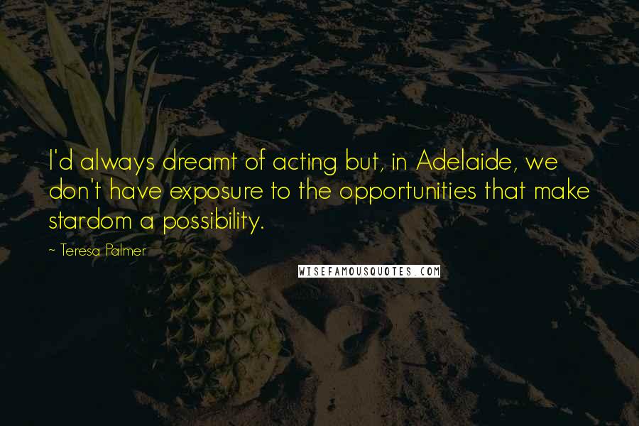 Teresa Palmer Quotes: I'd always dreamt of acting but, in Adelaide, we don't have exposure to the opportunities that make stardom a possibility.