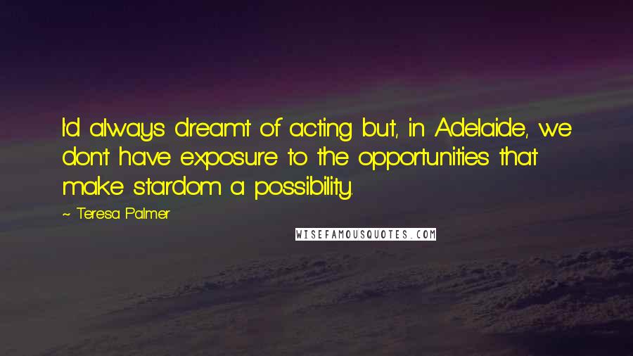 Teresa Palmer Quotes: I'd always dreamt of acting but, in Adelaide, we don't have exposure to the opportunities that make stardom a possibility.