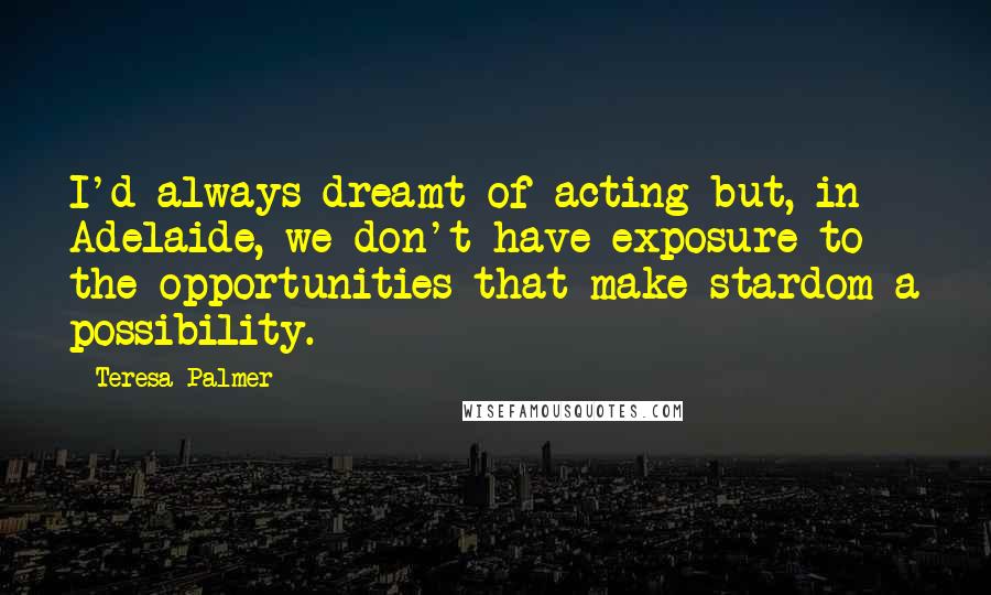 Teresa Palmer Quotes: I'd always dreamt of acting but, in Adelaide, we don't have exposure to the opportunities that make stardom a possibility.