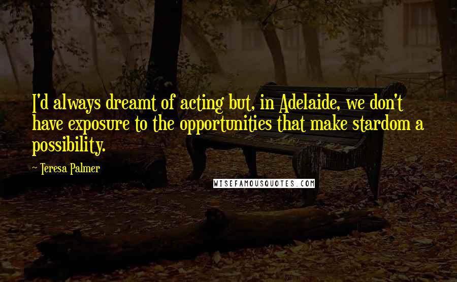 Teresa Palmer Quotes: I'd always dreamt of acting but, in Adelaide, we don't have exposure to the opportunities that make stardom a possibility.