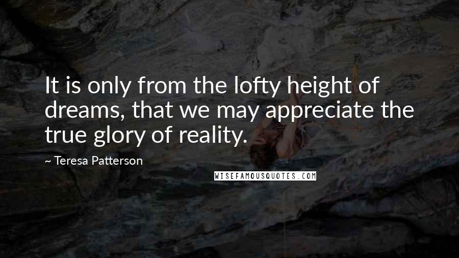 Teresa Patterson Quotes: It is only from the lofty height of dreams, that we may appreciate the true glory of reality.