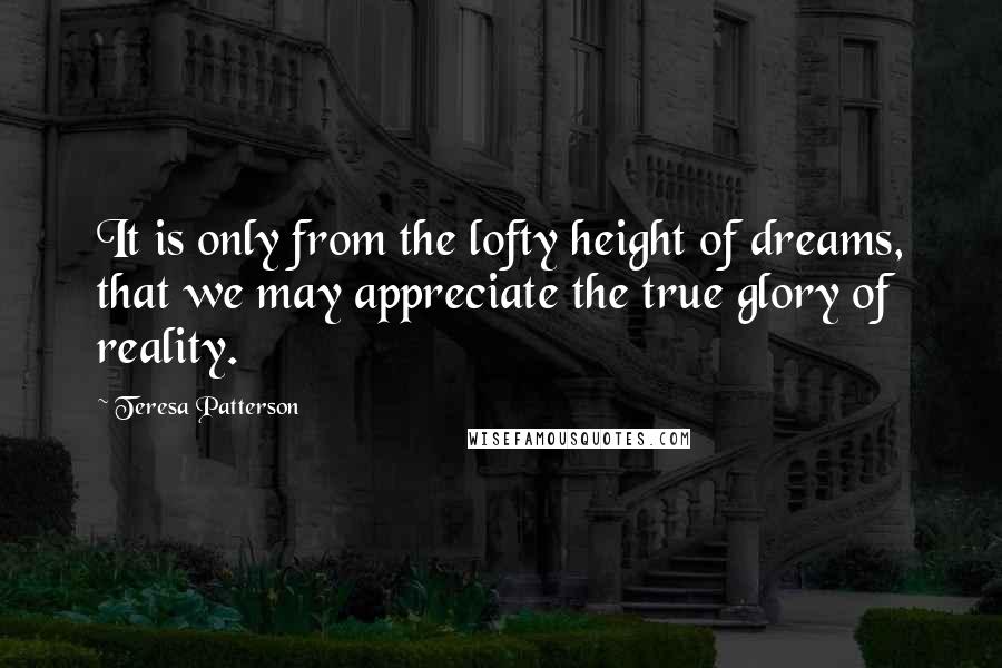 Teresa Patterson Quotes: It is only from the lofty height of dreams, that we may appreciate the true glory of reality.