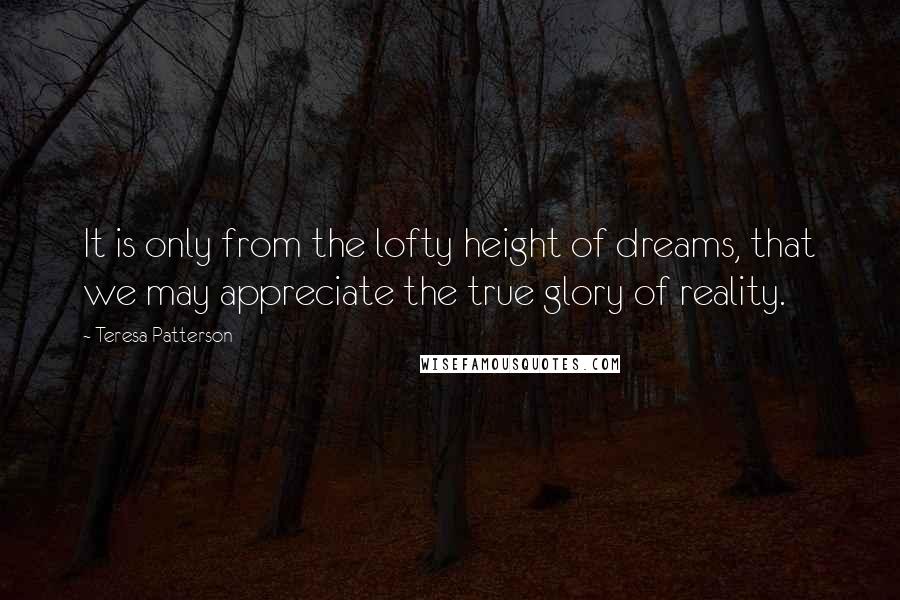 Teresa Patterson Quotes: It is only from the lofty height of dreams, that we may appreciate the true glory of reality.