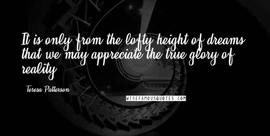 Teresa Patterson Quotes: It is only from the lofty height of dreams, that we may appreciate the true glory of reality.