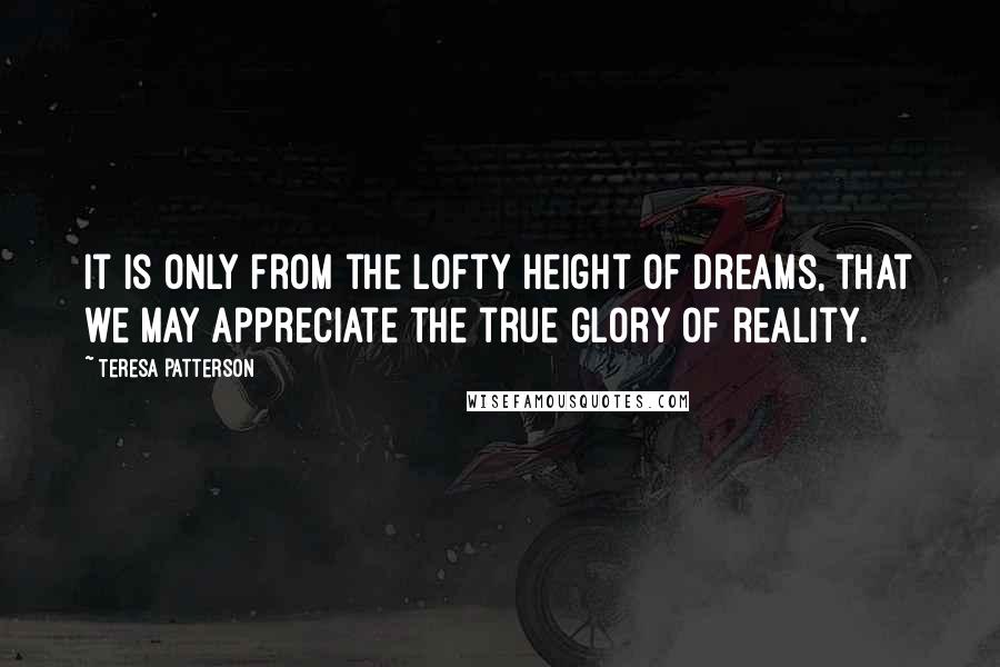 Teresa Patterson Quotes: It is only from the lofty height of dreams, that we may appreciate the true glory of reality.