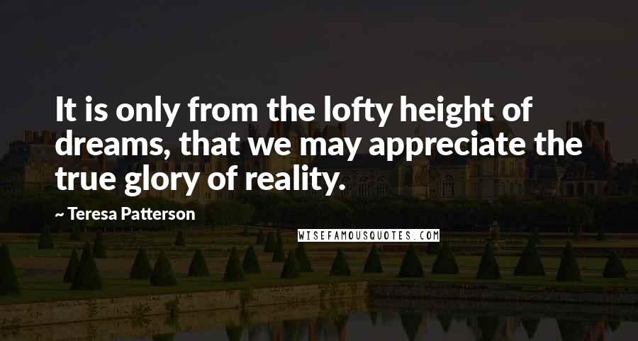 Teresa Patterson Quotes: It is only from the lofty height of dreams, that we may appreciate the true glory of reality.