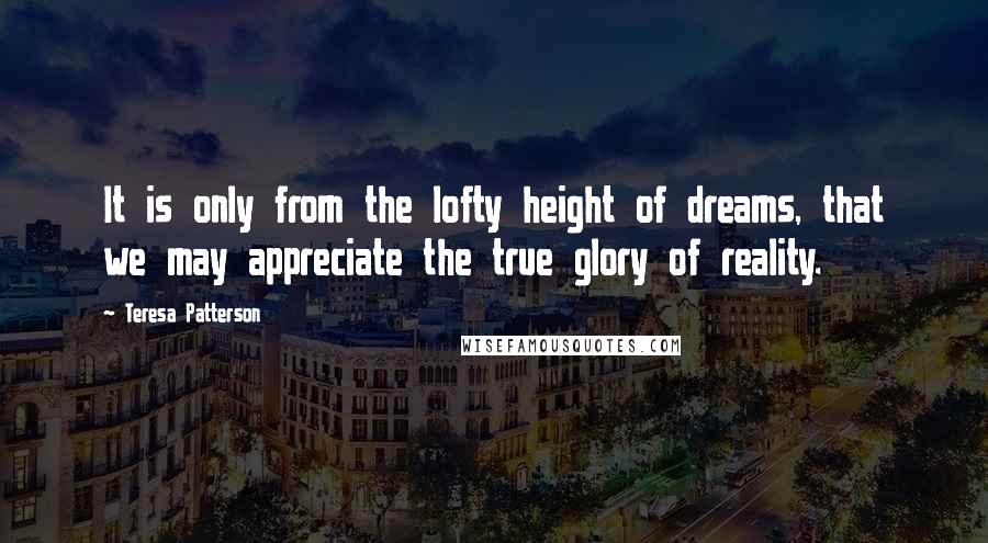 Teresa Patterson Quotes: It is only from the lofty height of dreams, that we may appreciate the true glory of reality.