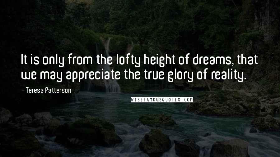 Teresa Patterson Quotes: It is only from the lofty height of dreams, that we may appreciate the true glory of reality.